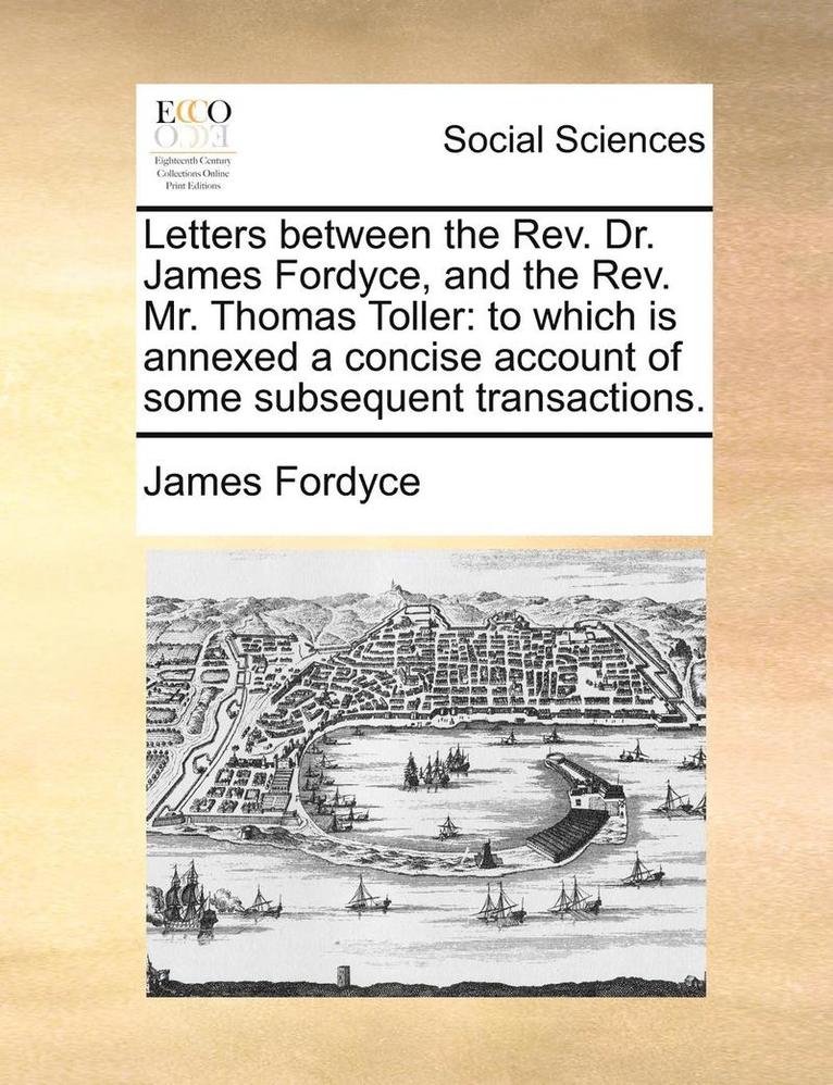 Letters Between the REV. Dr. James Fordyce, and the REV. Mr. Thomas Toller: To Which Is Annexed a Concise Account of Some Subsequent Transactions.