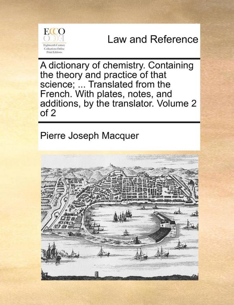 A Dictionary of Chemistry. Containing the Theory and Practice of That Science; ... Translated from the French. with Plates, Notes, and Additions, by the Translator. Volume 2 of 2 1