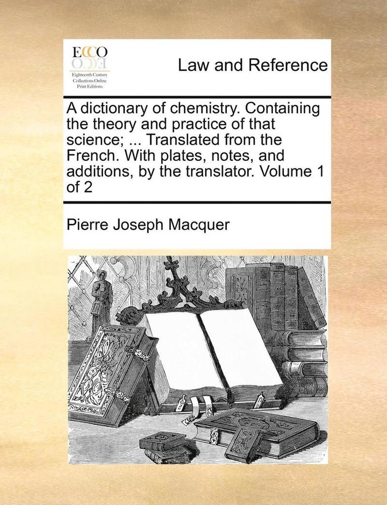 A Dictionary of Chemistry. Containing the Theory and Practice of That Science; ... Translated from the French. with Plates, Notes, and Additions, by the Translator. Volume 1 of 2 1