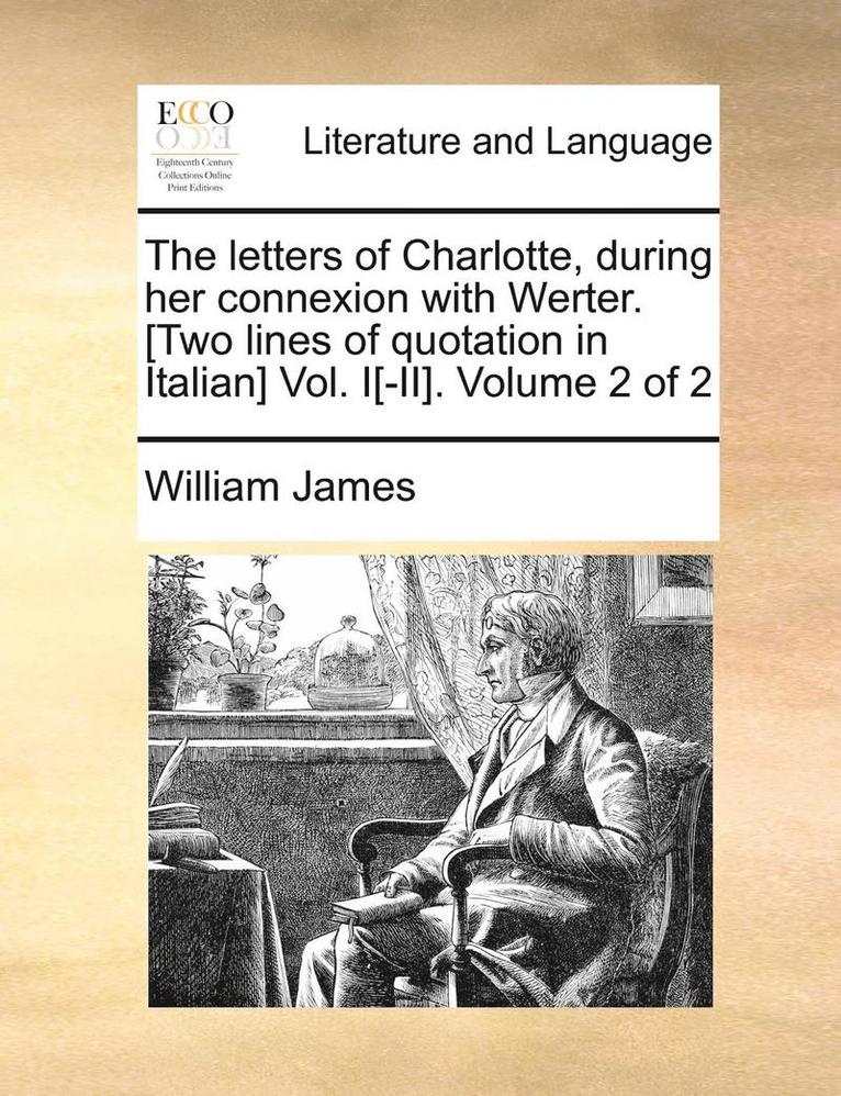 The Letters of Charlotte, During Her Connexion with Werter. [Two Lines of Quotation in Italian] Vol. I[-II]. Volume 2 of 2 1