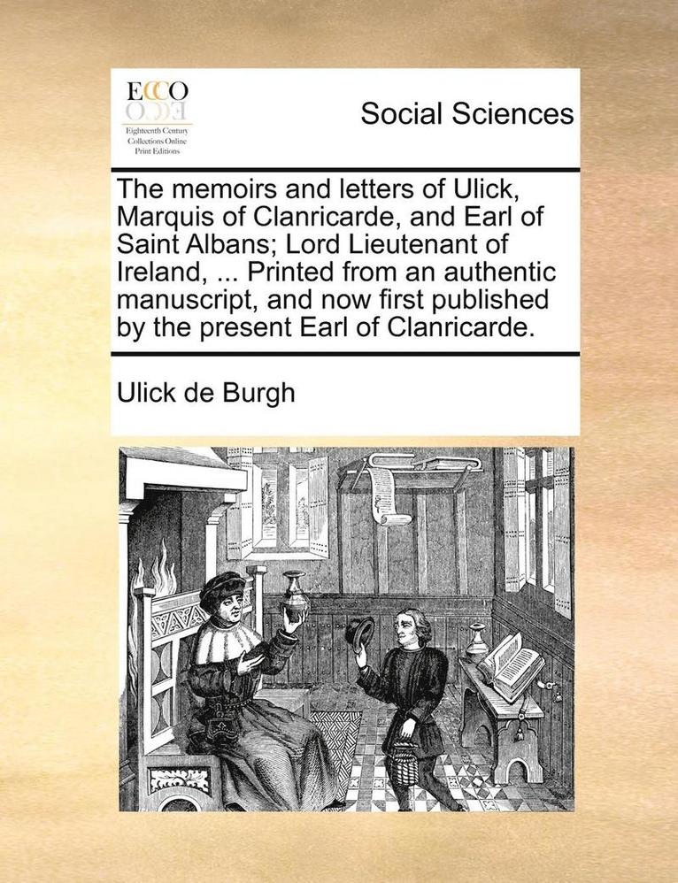 The memoirs and letters of Ulick, Marquis of Clanricarde, and Earl of Saint Albans; Lord Lieutenant of Ireland, ... Printed from an authentic manuscript, and now first published by the present Earl 1