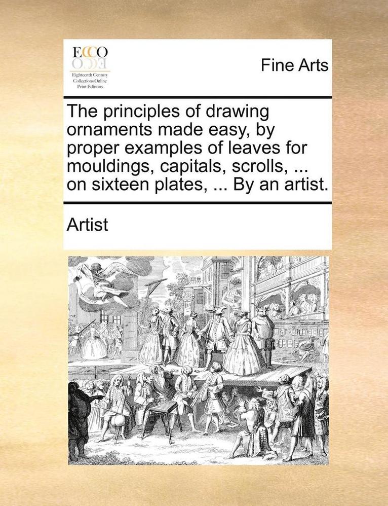 The Principles of Drawing Ornaments Made Easy, by Proper Examples of Leaves for Mouldings, Capitals, Scrolls, ... on Sixteen Plates, ... by an Artist. 1