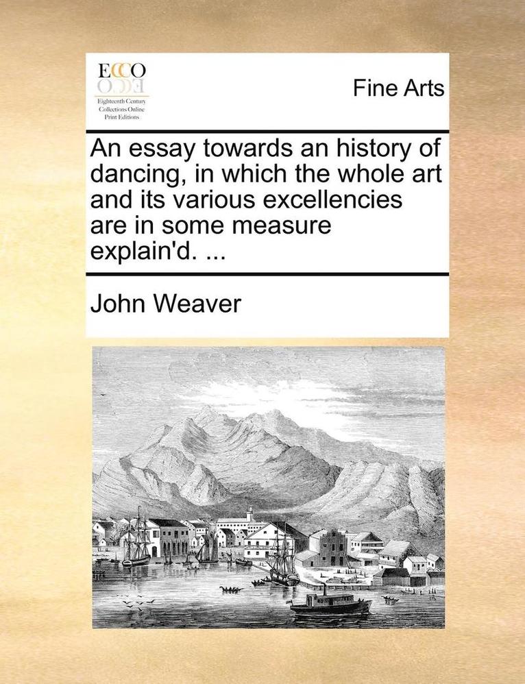 An Essay Towards an History of Dancing, in Which the Whole Art and Its Various Excellencies Are in Some Measure Explain'd. ...