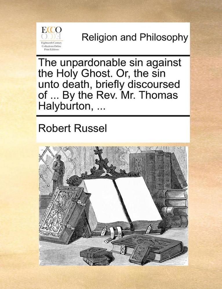 The Unpardonable Sin Against the Holy Ghost. Or, the Sin Unto Death, Briefly Discoursed of ... by the REV. Mr. Thomas Halyburton, ... 1