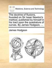 bokomslag The Doctrine Of Fluxions, Founded On Sir Isaac Newton's Method, Published By Himself In His Tract Upon The Quadrature Of Curves. By James Hodgson, ...