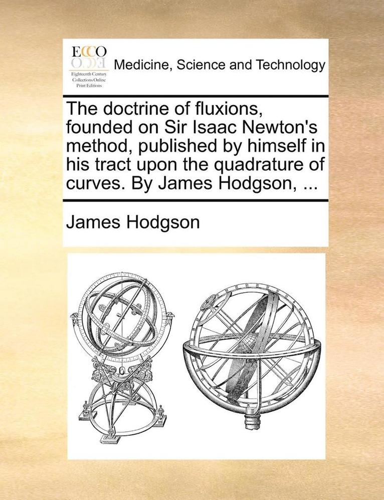 The Doctrine Of Fluxions, Founded On Sir Isaac Newton's Method, Published By Himself In His Tract Upon The Quadrature Of Curves. By James Hodgson, ... 1