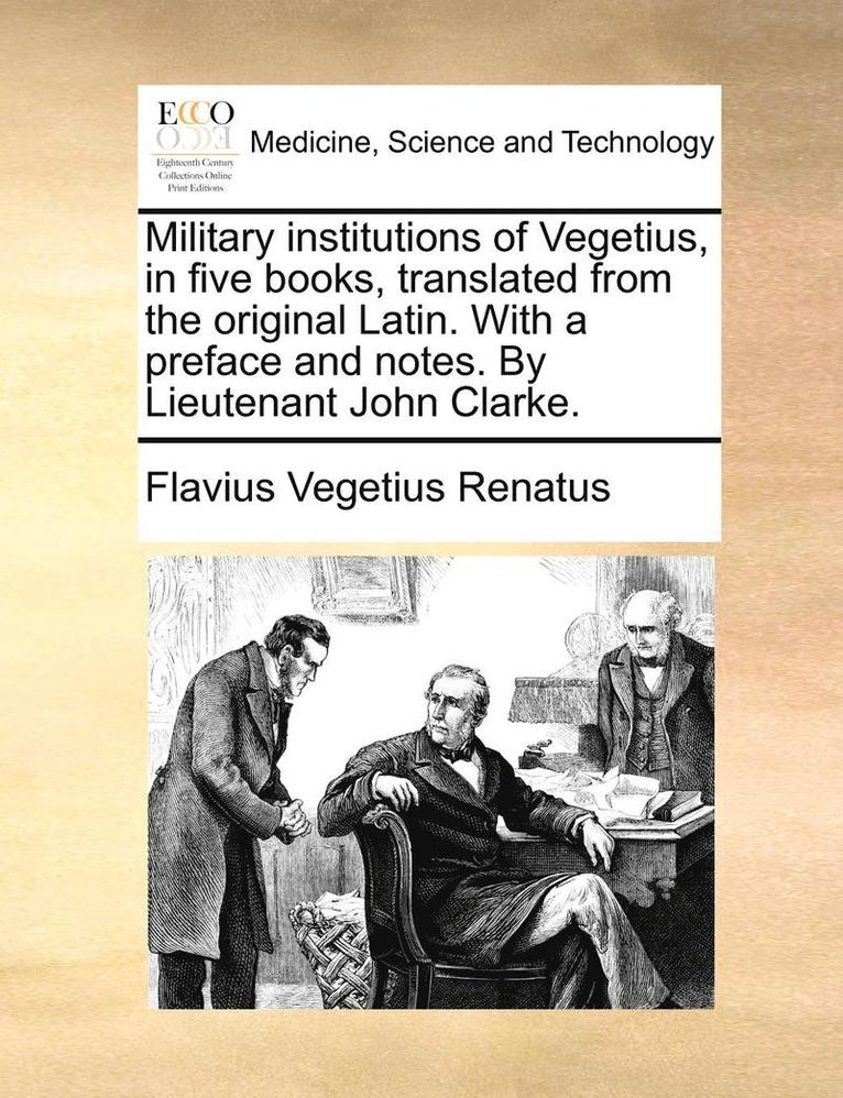 Military Institutions of Vegetius, in Five Books, Translated from the Original Latin. with a Preface and Notes. by Lieutenant John Clarke. 1