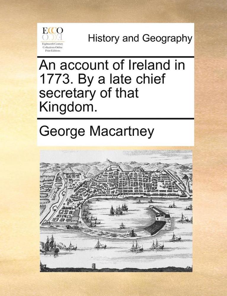 An Account of Ireland in 1773. by a Late Chief Secretary of That Kingdom. 1