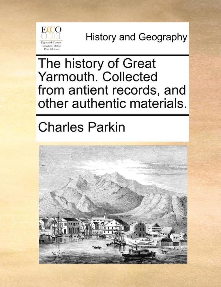 The History of Great Yarmouth. Collected from Antient Records, and Other Authentic Materials. 1