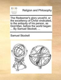 bokomslag The Redeemer's Glory Unveil'd, or the Excellency of Christ Vindicated, in the Antiquity of His Person, as God-Man, Before the World Began