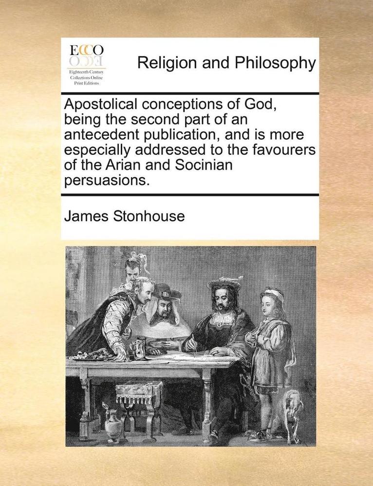 Apostolical Conceptions of God, Being the Second Part of an Antecedent Publication, and Is More Especially Addressed to the Favourers of the Arian and Socinian Persuasions. 1