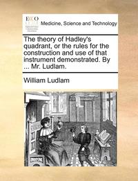 bokomslag The Theory of Hadley's Quadrant, or the Rules for the Construction and Use of That Instrument Demonstrated. by ... Mr. Ludlam.