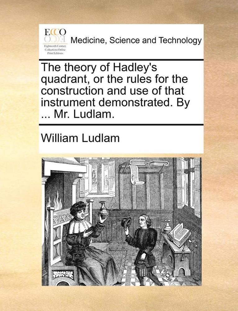 The Theory of Hadley's Quadrant, or the Rules for the Construction and Use of That Instrument Demonstrated. by ... Mr. Ludlam. 1