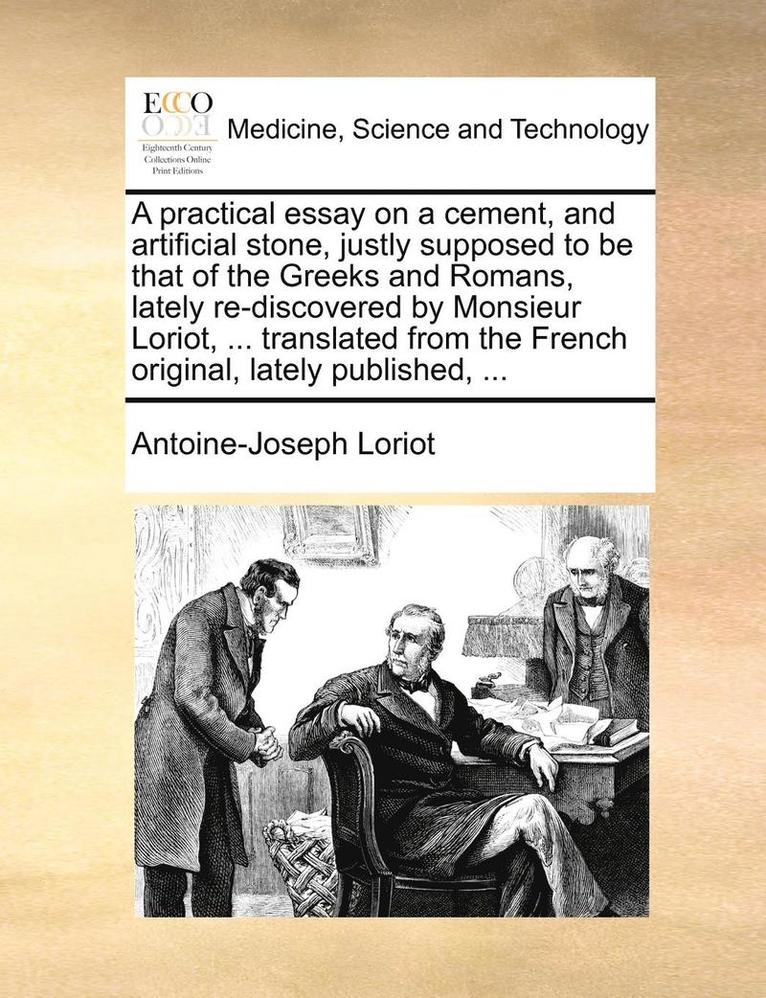 Practical Essay on a Cement, and Artificial Stone, Justly Supposed to Be That of the Greeks and Romans, Lately Re-Discovered by Monsieur Loriot, ... Translated from the French Original, Lately Published, ...