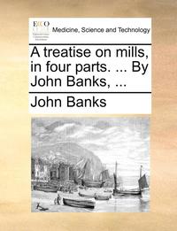 bokomslag A Treatise on Mills, in Four Parts. ... by John Banks, ...