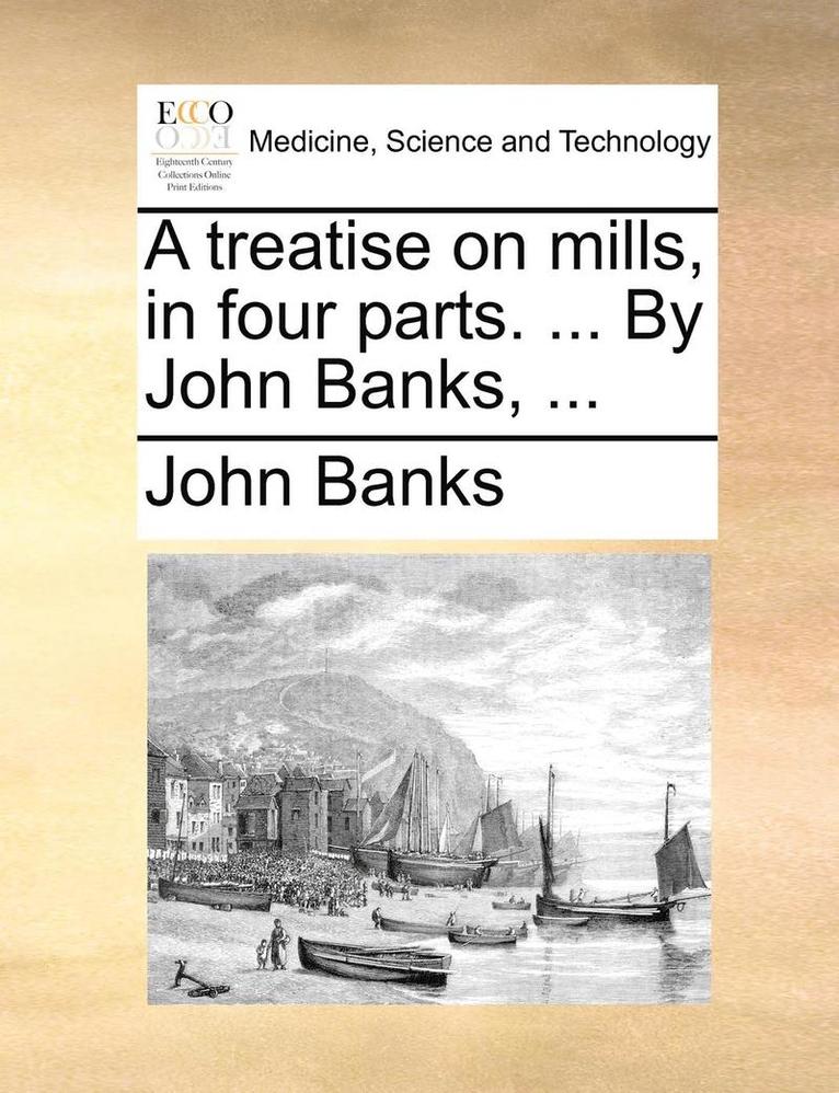 A Treatise on Mills, in Four Parts. ... by John Banks, ... 1
