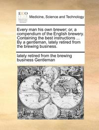 bokomslag Every Man His Own Brewer; Or, a Compendium of the English Brewery. Containing the Best Instructions ... by a Gentleman, Lately Retired from the Brewing Business.