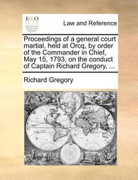 bokomslag Proceedings of a General Court Martial, Held at Orcq, by Order of the Commander in Chief, May 15, 1793, on the Conduct of Captain Richard Gregory, ...