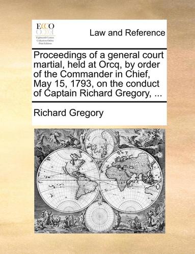 Richard Gregory - Proceedings of a General Court Martial, Held at Orcq, by Order of the Commander in Chief, May 15, 1793, on the Conduct of Captain Richard Gregory, ..., Häftad