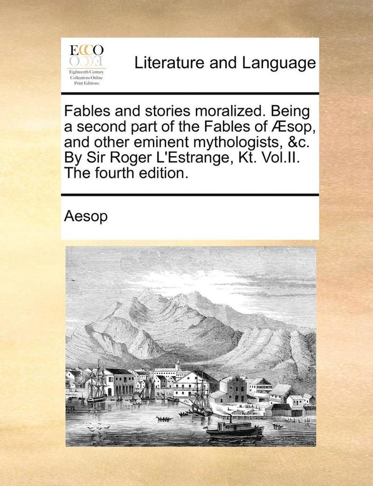Fables and Stories Moralized. Being a Second Part of the Fables of Sop, and Other Eminent Mythologists, &C. by Sir Roger L'Estrange, Kt. Vol.II. the Fourth Edition. 1