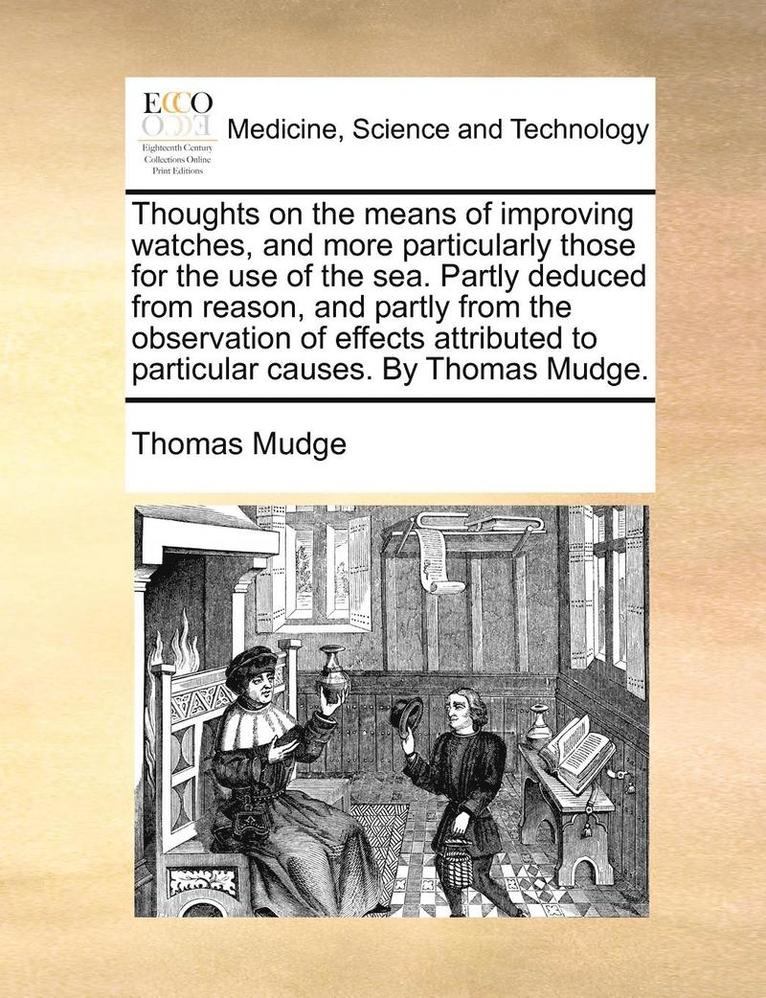 Thoughts on the Means of Improving Watches, and More Particularly Those for the Use of the Sea. Partly Deduced from Reason, and Partly from the Observation of Effects Attributed to Particular Causes. 1