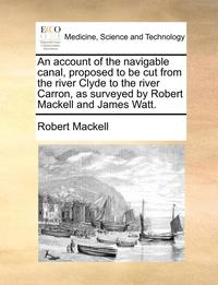 bokomslag An account of the navigable canal, proposed to be cut from the river Clyde to the river Carron, as surveyed by Robert Mackell and James Watt.
