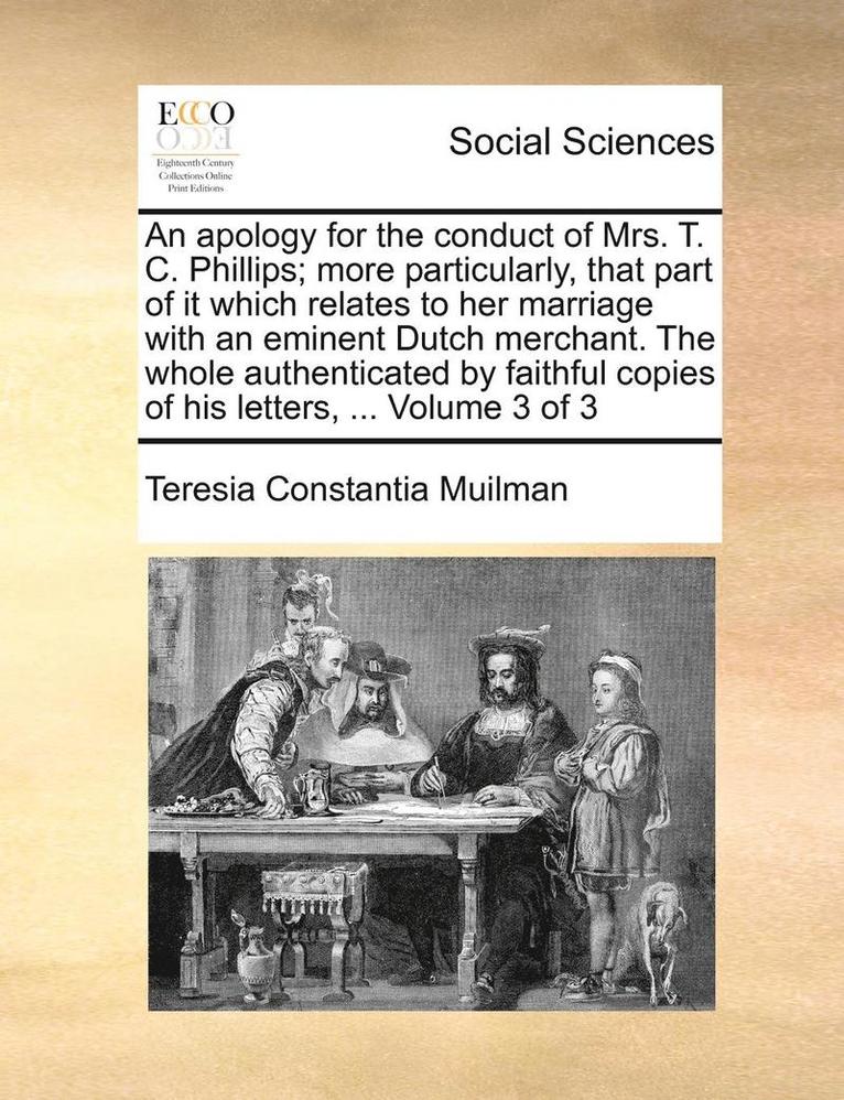 An Apology for the Conduct of Mrs. T. C. Phillips; More Particularly, That Part of It Which Relates to Her Marriage with an Eminent Dutch Merchant. the Whole Authenticated by Faithful Copies of His 1