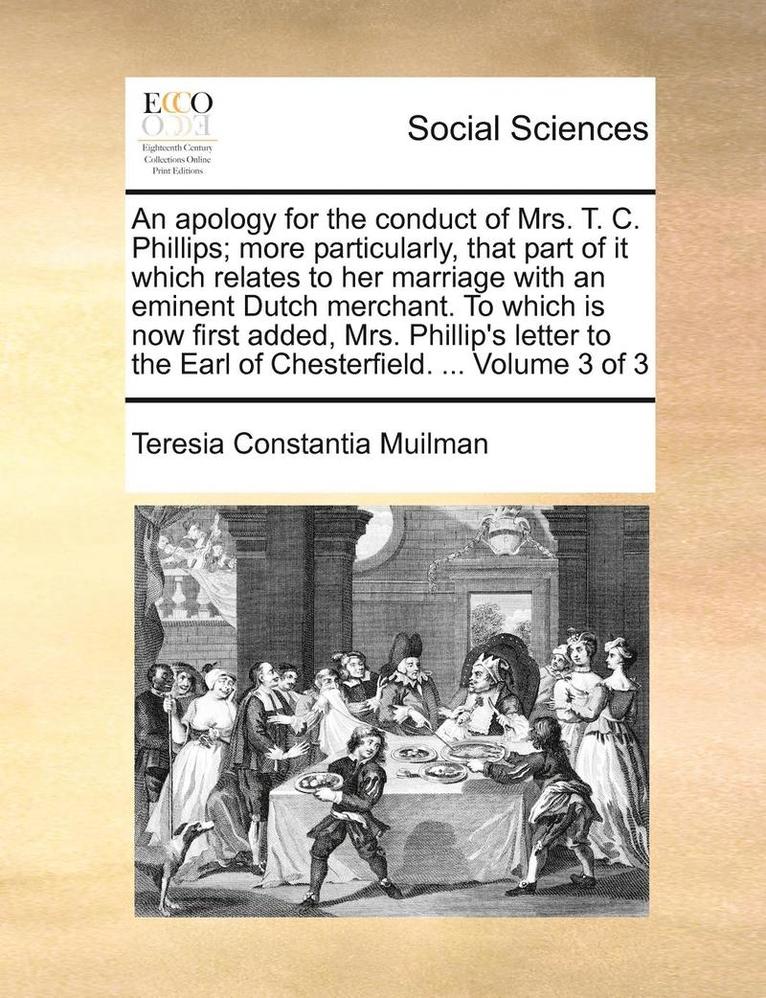 Apology for the Conduct of Mrs. T. C. Phillips; More Particularly, That Part of It Which Relates to Her Marriage with an Eminent Dutch Merchant. to Which Is Now First Added, Mrs. Phillip's Letter to the Earl of Chesterfield. ... Volume 3 of 3