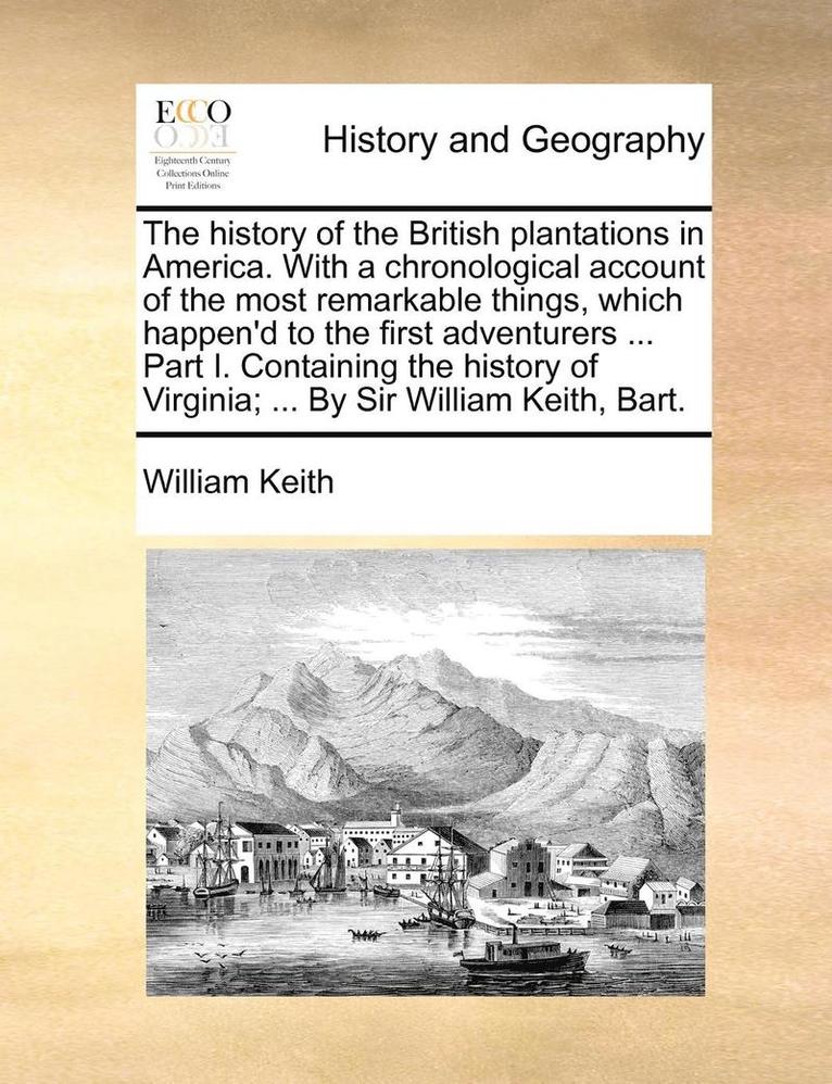 History of the British Plantations in America. with a Chronological Account of the Most Remarkable Things, Which Happen'd to the First Adventurers ... Part I. Containing the History of Virginia; ... by Sir William Keith, Bart.