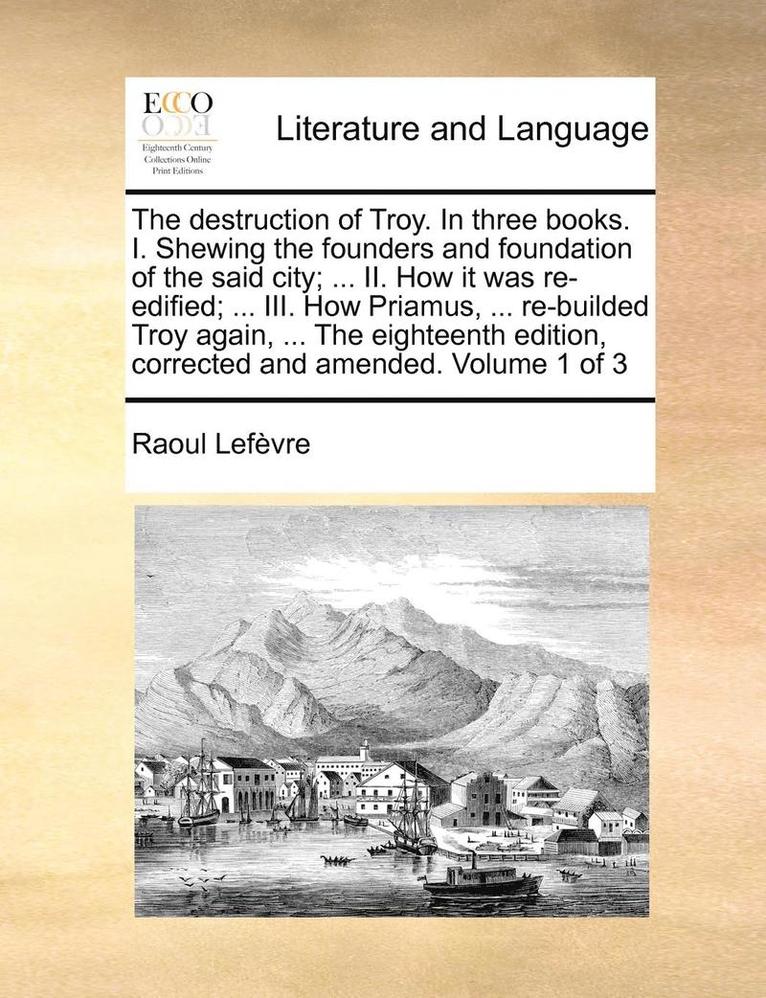 The Destruction of Troy. in Three Books. I. Shewing the Founders and Foundation of the Said City; ... II. How It Was Re-Edified; ... III. How Priamus, ... Re-Builded Troy Again, ... the Eighteenth 1