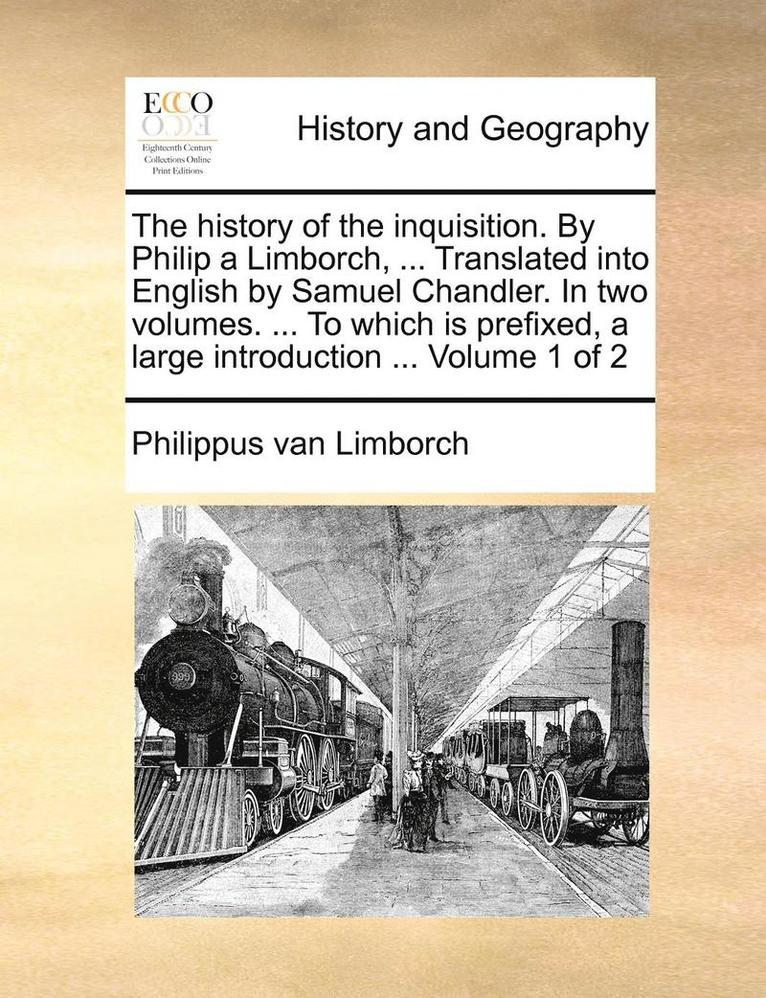 History of the Inquisition. by Philip a Limborch, ... Translated Into English by Samuel Chandler. in Two Volumes. ... to Which Is Prefixed, a Large Introduction ... Volume 1 of 2