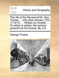 bokomslag The Life of the Reverend Mr. Geo. Trosse, ... Who Died January 11th, 1712/13. ... Written by Himself, ... to Which Is Added, the Sermon Preach'd at His Funeral. by J.H.