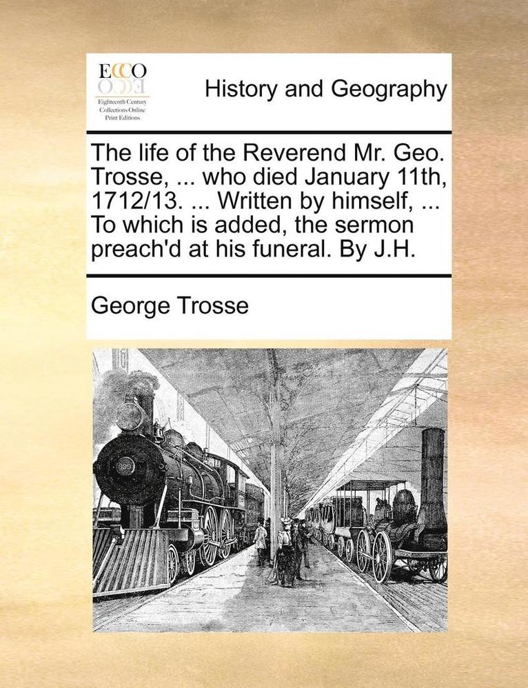 The Life of the Reverend Mr. Geo. Trosse, ... Who Died January 11th, 1712/13. ... Written by Himself, ... to Which Is Added, the Sermon Preach'd at His Funeral. by J.H. 1