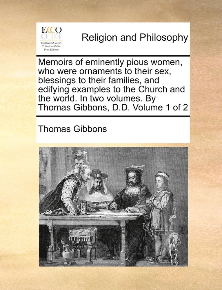 Memoirs of eminently pious women, who were ornaments to their sex, blessings to their families, and edifying examples to the Church and the world. In two volumes. By Thomas Gibbons, D.D. Volume 1 of 2 1
