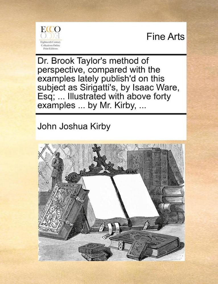 Dr. Brook Taylor's Method of Perspective, Compared with the Examples Lately Publish'd on This Subject as Sirigatti's, by Isaac Ware, Esq; ... Illustrated with Above Forty Examples ... by Mr. Kirby, 1