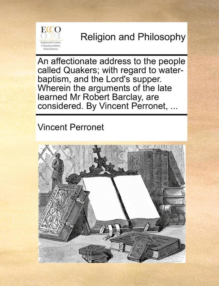 An Affectionate Address to the People Called Quakers; With Regard to Water-Baptism, and the Lord's Supper. Wherein the Arguments of the Late Learned MR Robert Barclay, Are Considered. by Vincent 1