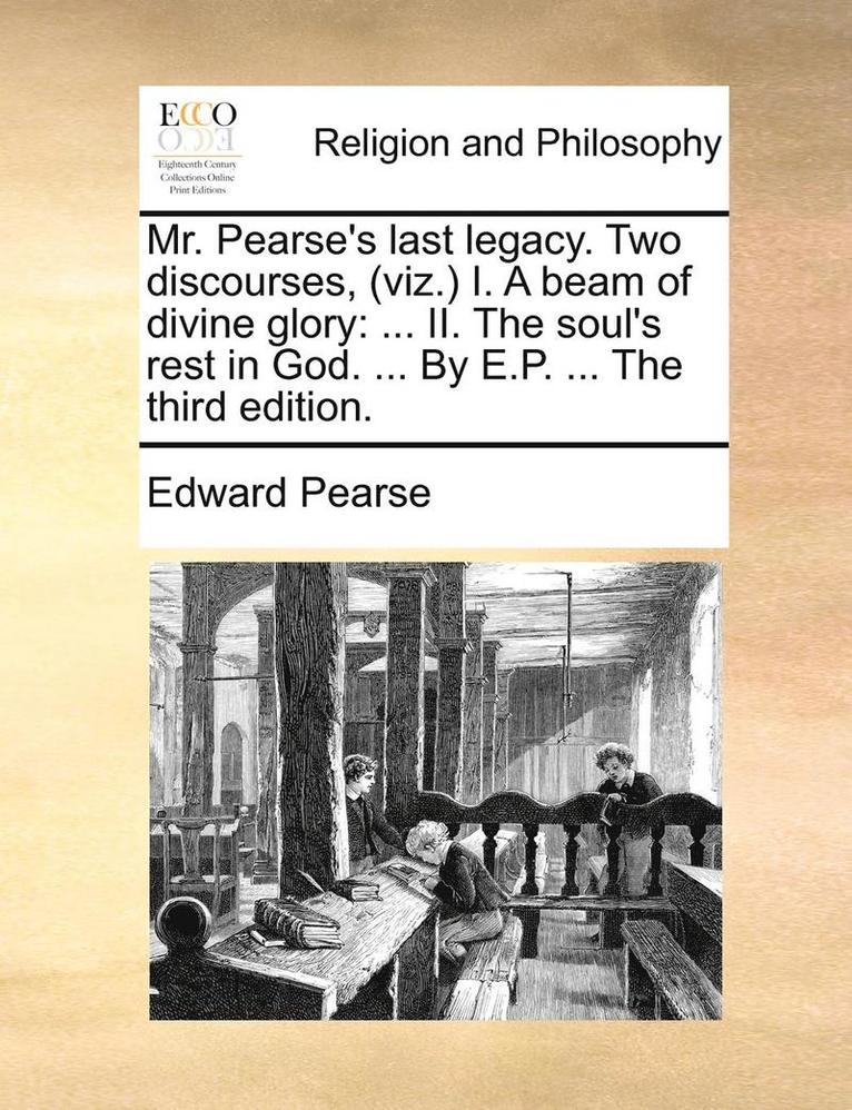 Mr. Pearse's Last Legacy. Two Discourses, (Viz.) I. a Beam of Divine Glory: II. the Soul's Rest in God. ... by E.P. ... the Third Edition.