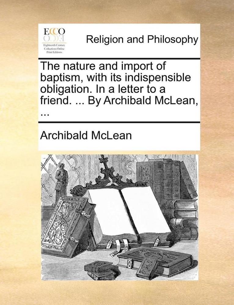 The Nature And Import Of Baptism, With Its Indispensible Obligation. In A Letter To A Friend. ... By Archibald Mclean, ... 1