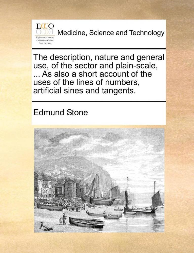 The Description, Nature and General Use, of the Sector and Plain-Scale, ... as Also a Short Account of the Uses of the Lines of Numbers, Artificial Sines and Tangents. 1