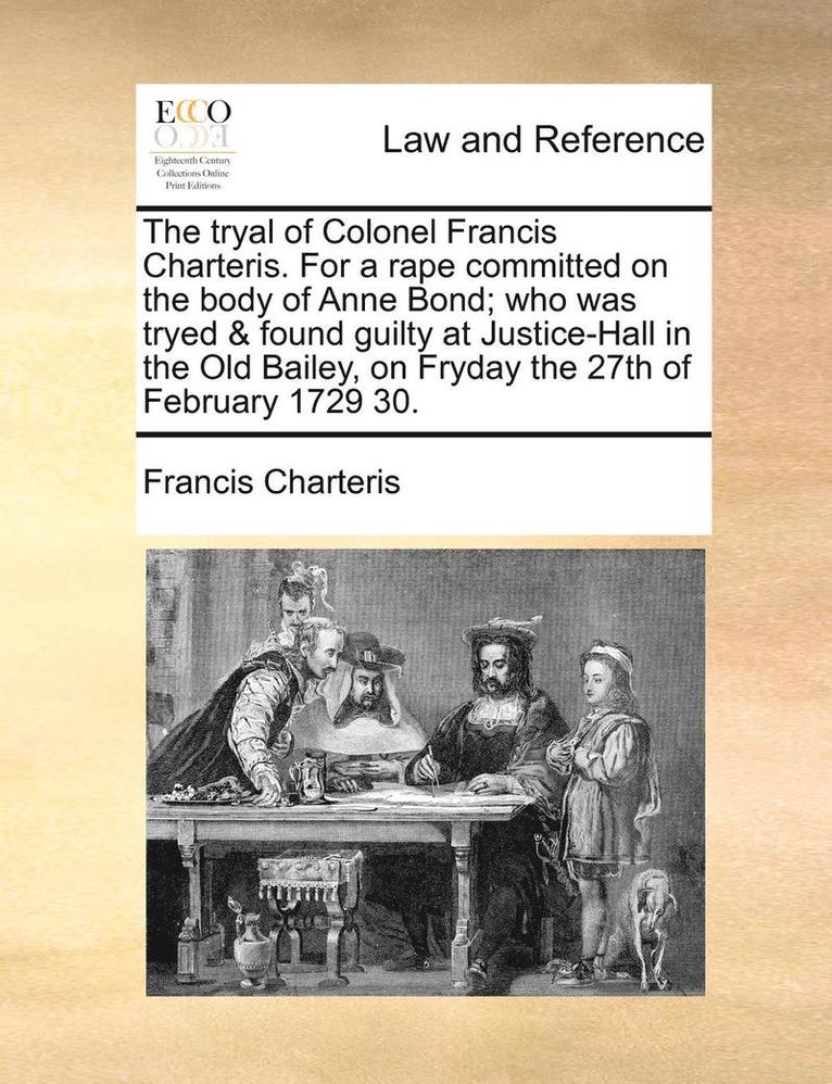 The Tryal of Colonel Francis Charteris. for a Rape Committed on the Body of Anne Bond; Who Was Tryed & Found Guilty at Justice-Hall in the Old Bailey, on Fryday the 27th of February 1729 30. 1