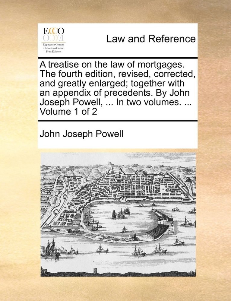 A treatise on the law of mortgages. The fourth edition, revised, corrected, and greatly enlarged; together with an appendix of precedents. By John Joseph Powell, ... In two volumes. ... Volume 1 of 2 1