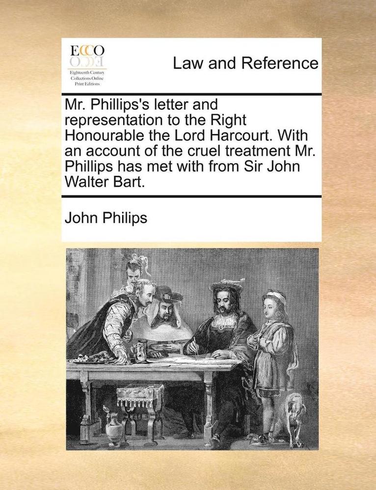 Mr. Phillips's Letter and Representation to the Right Honourable the Lord Harcourt. with an Account of the Cruel Treatment Mr. Phillips Has Met with f