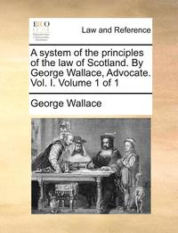 bokomslag A system of the principles of the law of Scotland. By George Wallace, Advocate. Vol. I. Volume 1 of 1