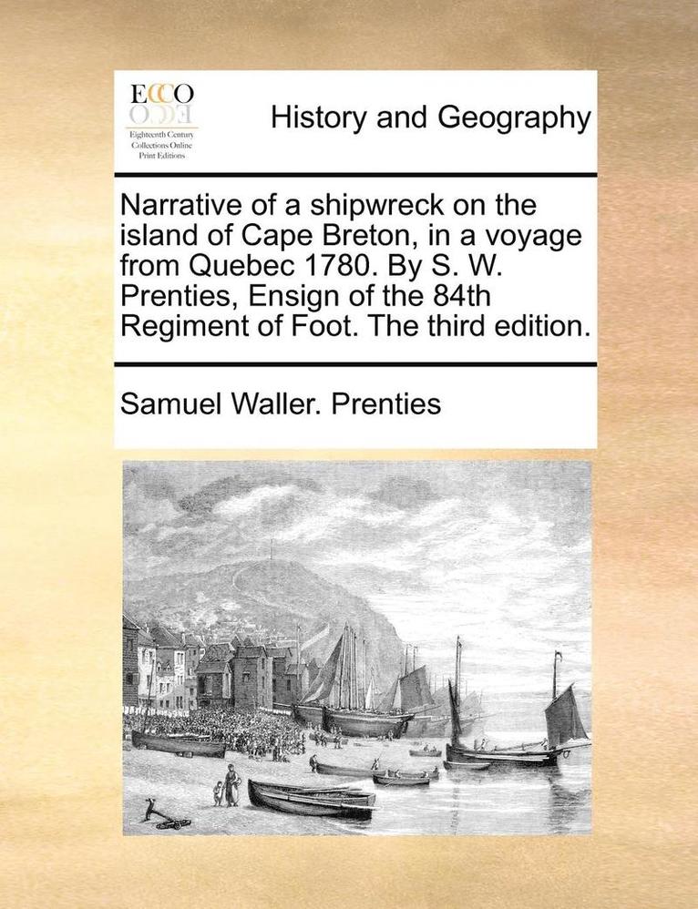 Narrative of a Shipwreck on the Island of Cape Breton, in a Voyage from Quebec 1780. by S. W. Prenties, Ensign of the 84th Regiment of Foot. the Third Edition.