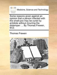 bokomslag Some Reasons Given Against an Opinion That a Person Infected with the Small-Pox May Be Cured by Antidote Without Incurring the Distemper