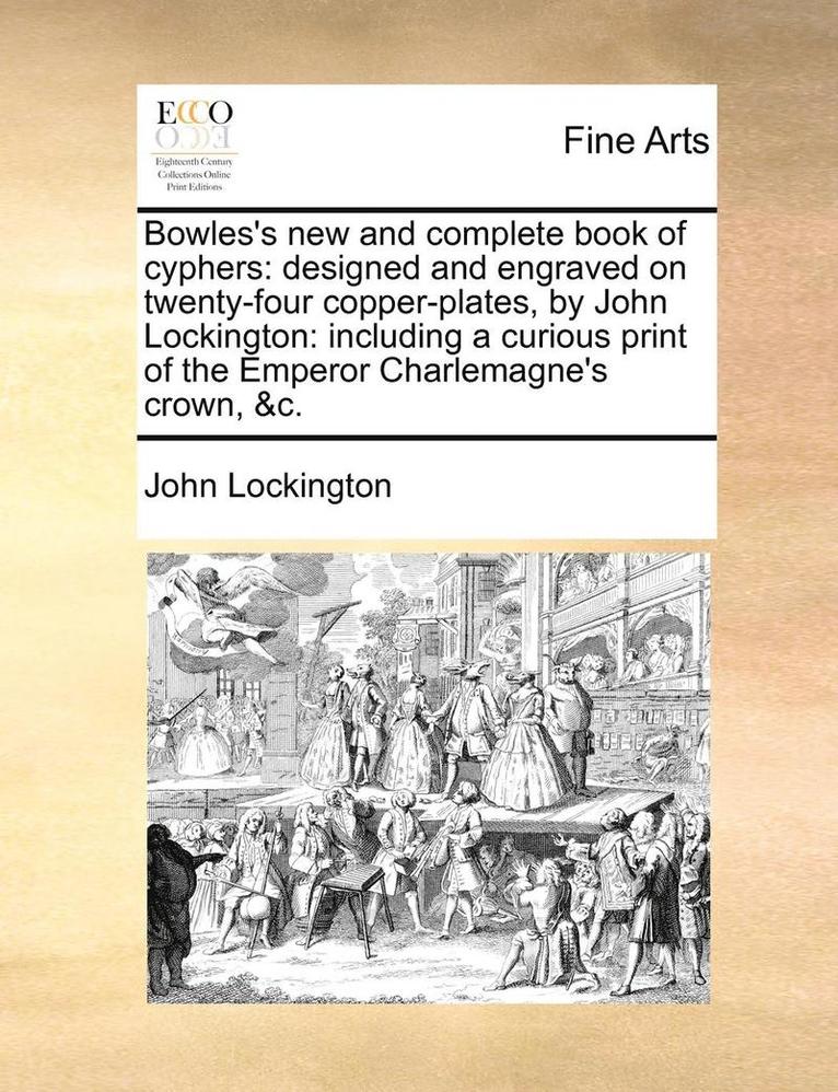 Bowles's New and Complete Book of Cyphers: Designed and Engraved on Twenty-Four Copper-Plates, by John Lockington: Including a Curious Print of the Em