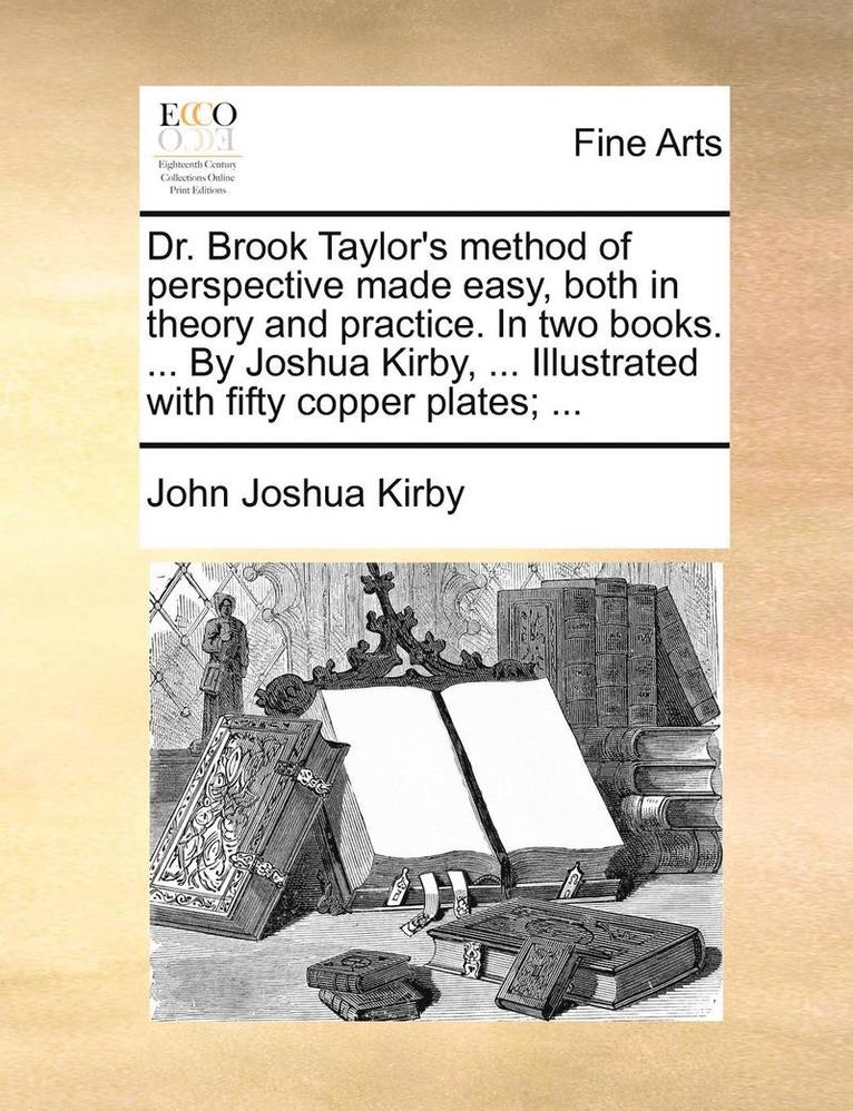 Dr. Brook Taylor's Method of Perspective Made Easy, Both in Theory and Practice. in Two Books. ... by Joshua Kirby, ... Illustrated with Fifty Copper Plates; ... 1