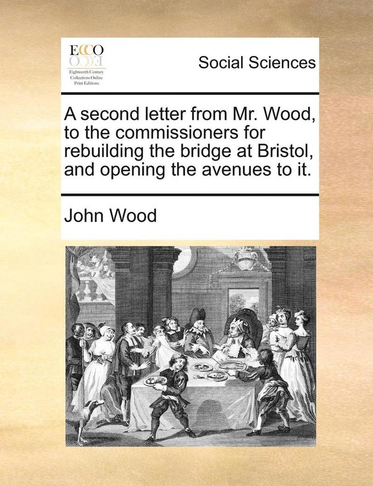 A Second Letter from Mr. Wood, to the Commissioners for Rebuilding the Bridge at Bristol, and Opening the Avenues to It. 1