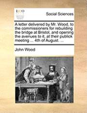 bokomslag A Letter Delivered by Mr. Wood, to the Commissioners for Rebuilding the Bridge at Bristol, and Opening the Avenues to It, at Their Publick Meeting ... 4th of August. ...