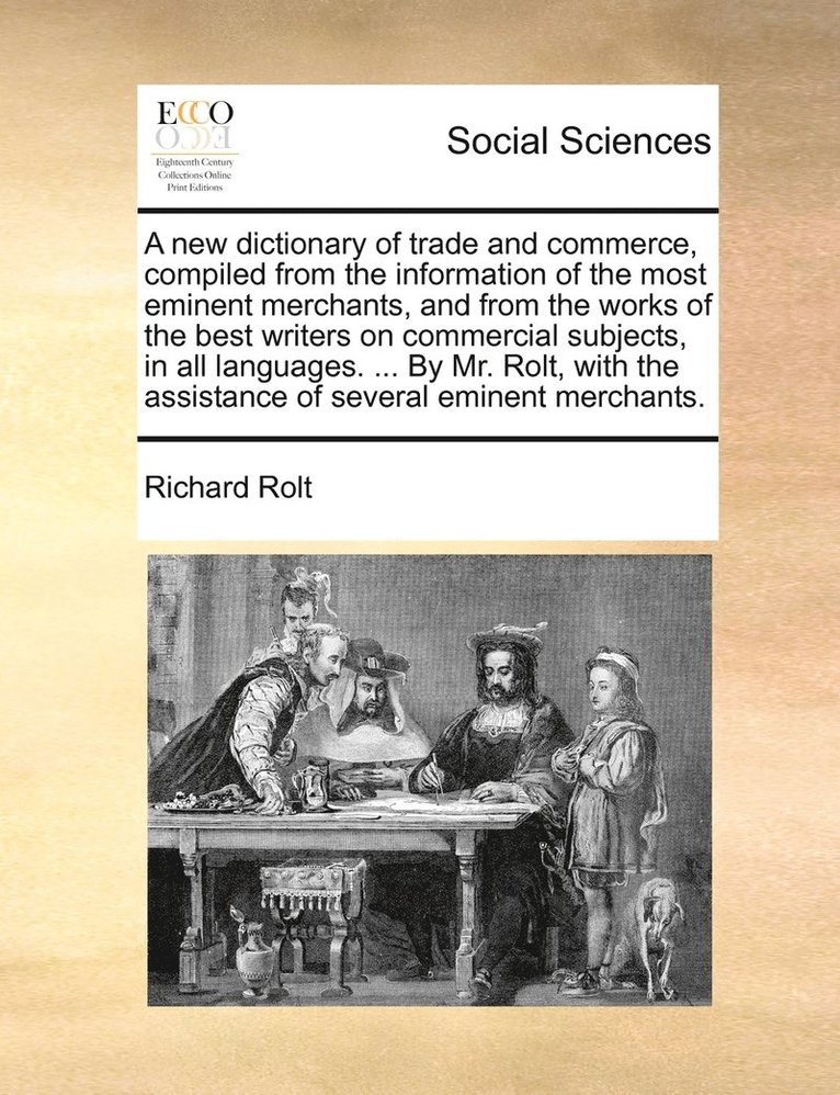 A new dictionary of trade and commerce, compiled from the information of the most eminent merchants, and from the works of the best writers on commercial subjects, in all languages. ... By Mr. Rolt, 1